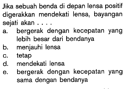 Jika sebuah benda di depan lensa positif digerakkan mendekati lensa, bayangan sejati akan .... a. bergerak dengan kecepatan yang lebih besar dari bendanya b. menjauhi lensa c. tetap d. mendekati lensa e. bergerak dengan kecepatan yang sama dengan bendanya