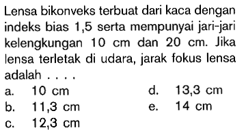 Lensa bikonveks terbuat dari kaca dengan indeks bias 1,5 serta mempunyai jari-jari kelengkungan  10 cm  dan  20 cm. Jika lensa terletak di udara, jarak fokus lensa adalah ....
