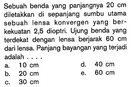 Sebuah benda yang panjangnya  20 cm  diletakkan di sepanjang sumbu utama sebuah lensa konvergen yang berkekuatan 2,5 dioptri. Ujung benda yang terdekat dengan lensa berjarak  60 cm  dari lensa. Panjang bayangan yang terjadi adalah ....a.  10 cm d.  40 cm b.  20 cm e.  60 cm c.  30 cm 