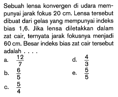 Sebuah lensa konvergen di udara mempunyai jarak fokus  20 cm . Lensa tersebut dibuat dari gelas yang mempunyai indeks bias 1,6. Jika lensa diletakkan dalam zat cair, ternyata jarak fokusnya menjadi  60 cm . Besar indeks bias zat cair tersebut adalah ....