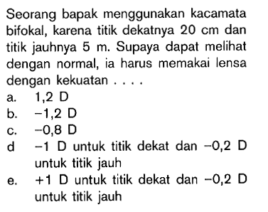 Seorang bapak menggunakan kacamata bifokal, karena titik dekatnya 20 cm dan titik jauhnya 5 m . Supaya dapat meli dengan normal, ia harus memakai lensa dengan kekuatan .... a. 1,2 D b. -1,2 D c. -0,8 D d -1 D untuk titik dekat dan -0,2 D untuk titik jauh e. +1 D untuk titik dekat dan -0,2 D untuk titik jauh