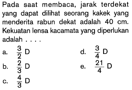 Pada saat membaca, jarak terdekat yang dapat dilihat seorang kakek yang menderita rabun dekat adalah 40 cm. Kekuatan lensa kacamata yang diperlukan adalah ....
