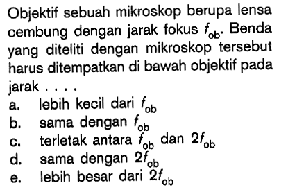 Objektif sebuah mikroskop berupa lensa cembung dengan jarak fokus tob. Benda yang diteliti dengan mikroskop tersebut harus ditempatkan di bawah objektif pada jarak ....
