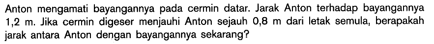 Anton mengamati bayangannya pada cermin datar. Jarak Anton terhadap bayangannya 1,2 m. Jika cermin digeser menjauhi Anton sejauh 0,8 m dari letak semula, berapakah jarak antara Anton dengan bayangannya sekarang? 