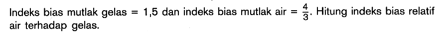 Indeks bias mutlak gelas =1,5 dan indeks bias mutlak air =4/3. Hitung indeks bias relatif air terhadap gelas. 