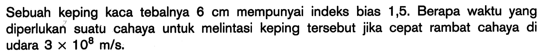 Sebuah keping kaca tebalnya 6 cm  mempunyai indeks bias 1,5 . Berapa waktu yang diperlukan suatu cahaya untuk melintasi keping tersebut jika cepat rambat cahaya di udara 3 x 10^8 m/s.