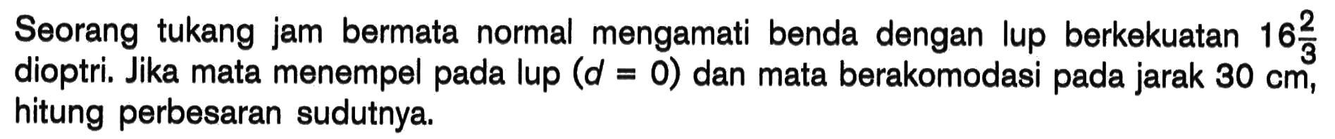 Seorang tukang jam bermata normal mengamati benda dengan lup berkekuatan 16 2/3 dioptri. Jika mata menempel pada lup (d=0) dan mata berakomodasi pada jarak 30 cm , hitung perbesaran sudutnya. 