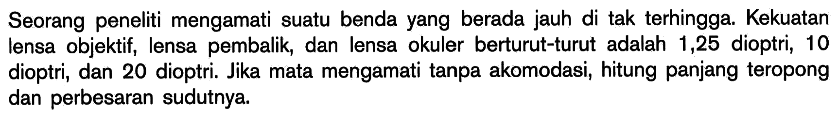 Seorang peneliti mengamati suatu benda yang berada jauh di tak terhingga. Kekuatan lensa objektif, lensa pembalik, dan lensa okuler berturut-turut adalah 1,25 dioptri, 10 dioptri, dan 20 dioptri. Jika mata mengamati tanpa akomodasi, hitung panjang teropong dan perbesaran sudutnya.