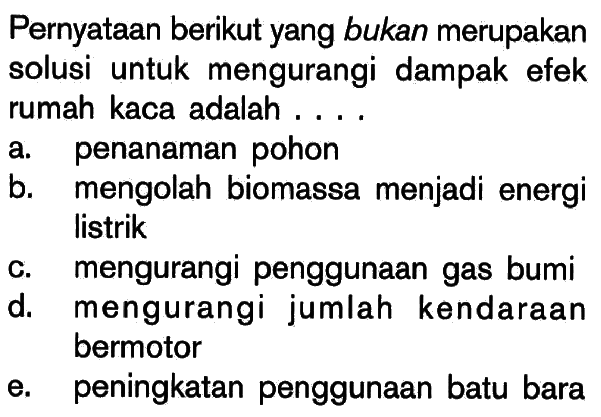 Pernyataan berikut yang bukan merupakan solusi untuk mengurangi dampak efek rumah kaca adalah ...
a. penanaman pohon
b. mengolah biomassa menjadi energi listrik
c. mengurangi penggunaan gas bumi
d. mengurangi jumlah kendaraan bermotor
e. peningkatan penggunaan batu bara