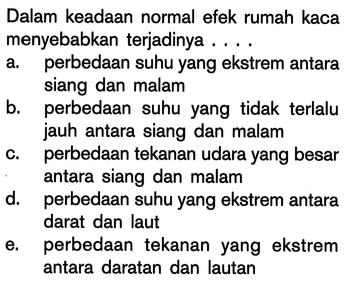 Dalam keadaan normal efek rumah kaca menyebabkan terjadinya ...a. perbedaan suhu yang ekstrem antara siang dan malamb. perbedaan suhu yang tidak terlalu jauh antara siang dan malamc. perbedaan tekanan udara yang besar antara siang dan malamd. perbedaan suhu yang ekstrem antara darat dan laute. perbedaan tekanan yang ekstrem antara daratan dan lautan