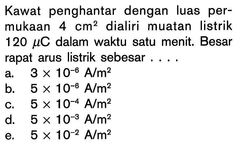 Kawat penghantar dengan luas permukaan 4 cm^2 dialiri muatan listrik 120 mu C dalam waktu satu menit. Besar rapat arus listrik sebesar.... 