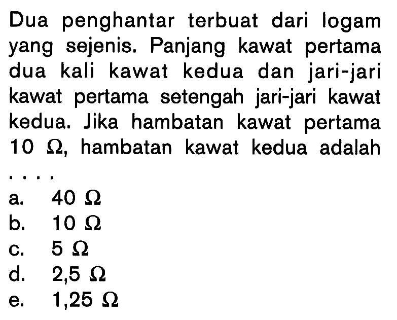 Dua penghantar terbuat dari logam yang sejenis. Panjang kawat pertama dua kali kawat kedua dan jari-jari kawat pertama setengah jari-jari kawat kedua. Jika hambatan kawat pertama 10 ohm, hambatan kawat kedua adalah .... 