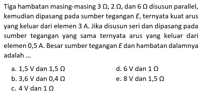 Tiga hambatan masing-masing 3 ohm, 2 ohm, dan 6 ohm disusun parallel, kemudian dipasang pada sumber tegangan E, ternyata kuat arus yang keluar dari elemen 3 A. Jika disusun seri dan dipasang pada sumber tegangan yang sama ternyata arus yang keluar dari elemen 0,5 A. Besar sumber tegangan E dan hambatan dalamnya adalah ... 