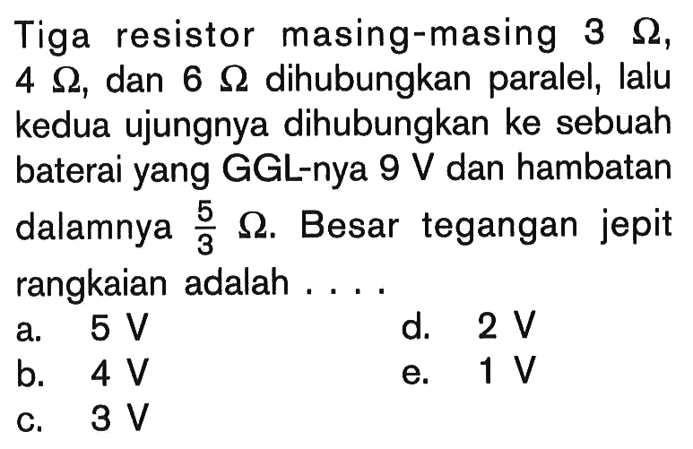 Tiga resistor masing-masing 3 ohm, 4 ohm, dan 6 ohm dihubungkan paralel, lalu kedua ujungnya dihubungkan ke sebuah baterai yang GGL-nya 9 V dan hambatan dalamnya 5/3 ohm. Besar tegangan jepit rangkaian adalah .... 