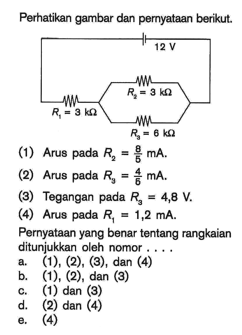 Perhatikan gambar dan pernyataan berikut. 12 V R1=3 k ohm R2=3 k ohm R3=6 k ohm (1) Arus pada R2=8/5 mA. (2) Arus pada R3=4/6 mA. (3) Tegangan pada R3=4,8 V. (4) Arus pada R1=1,2 mA . Pernyataan yang benar tentang rangkaian ditunjukkan oleh nomor.... a. (1), (2), (3), dan (4) b. (1), (2), dan (3) c. (1) dan (3) d. (2) dan (4) e. (4) 