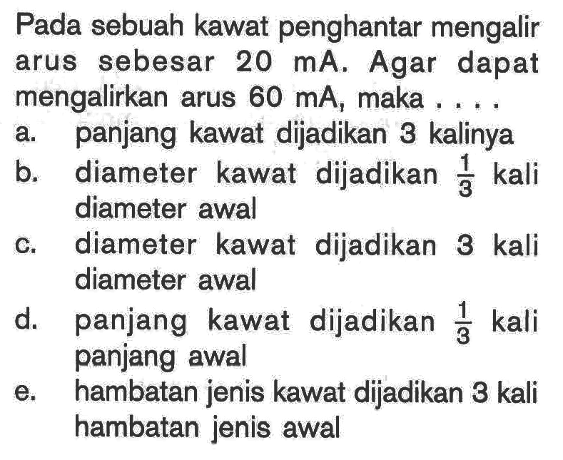 Pada sebuah kawat penghantar mengalir arus sebesar 20 mA . Agar dapat mengalirkan arus 60 mA, maka ....a. panjang kawat dijadikan 3 kalinya b. diameter kawat dijadikan 1/3 kali diameter awal c. diameter kawat dijadikan 3 kali diameter awal d. panjang kawat dijadikan 1/3 kali panjang awal e. hambatan jenis kawat dijadikan 3 kali hambatan jenis awal 