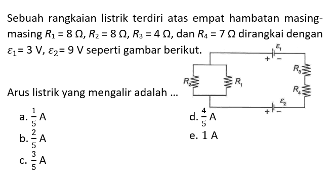 Sebuah rangkaian listrik terdiri atas empat hambatan masing-masing R1=8 ohm, R2=8 ohm, R3=4 ohm, dan R4=7 ohm dirangkai dengan  epsilon1=3 V, epsilon2=9 V seperti gambar berikut. epsilon 1 - + R2 R1 + - epsilon 2 R4 R3 Arus listrik yang mengalir adalah ... 