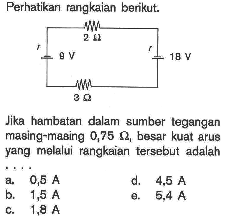 Perhatikan rangkaian berikut. 2 ohm r 9V 3 ohm r 18 V Jika hambatan dalam sumber tegangan masing-masing 0,75 ohm, besar kuat arus yang melalui rangkaian tersebut adalah ... 