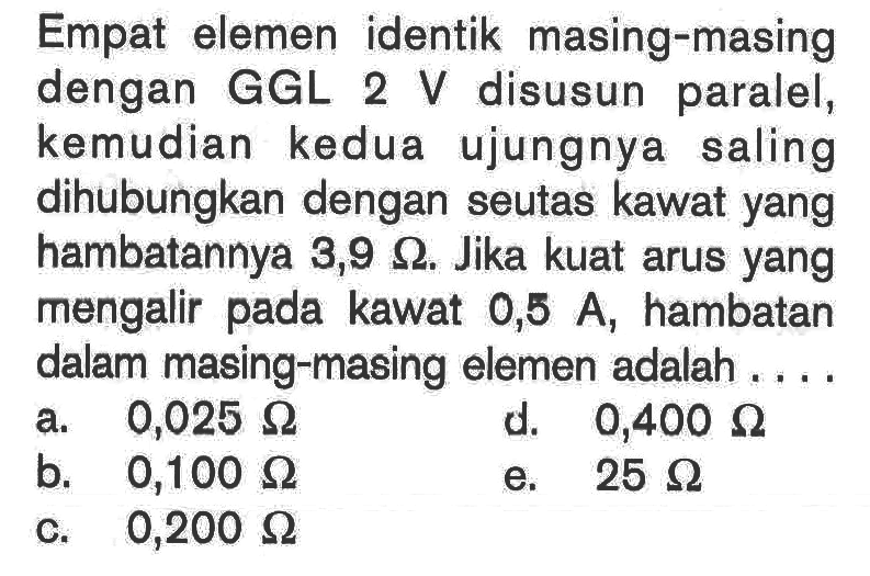 Empat elemen identik masing-masing dengan GGL 2 V disusun paralel, kemudian kedua ujungnya saling dihubungkan dengan seutas kawat yang hambatannya 3,9 ohm. Jika kuat arus yang mengalir pada kawat 0,5 A, hambatan dalam masing-masing elemen adalah .... 