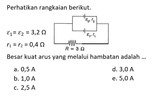 Perhatikan rangkaian berikut. epsilon 2, r2 epsilon 1, r1 R=3 Ohm epsilon 1=epsilon 2=3,2 Ohm r1=r2=0,4 Ohm 
Besar kuat arus yang melalui hambatan adalah ... 
a.  0,5 A 
d. 3,0 A 
b.  1,0 A 
e.  5,0 A 
c.  2,5 A 