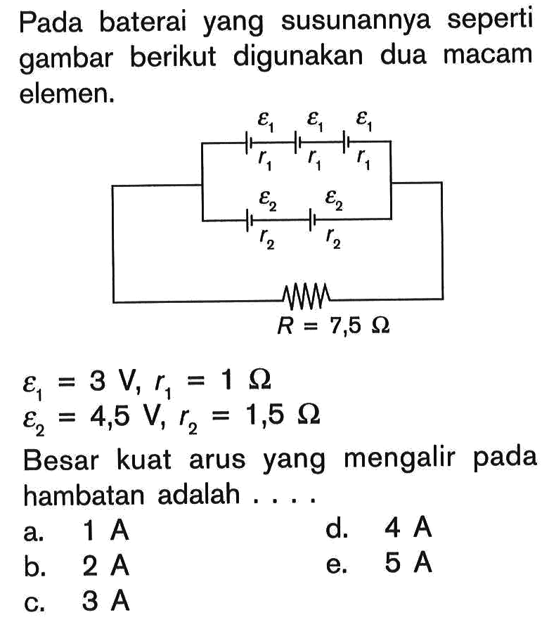 Pada baterai yang susunannya seperti gambar berikut digunakan dua macam elemen. epsilon 1 epsilon 1 epsilon 1 r1 r1 r1 epsilon 2 epsilon 2 r2 r2 R=7,5 Ohm 
epsilon 1=3 V, r1=1 Ohm 
epsilon 2=4,5 V, r2=1,5 Ohm 
Besar kuat arus yang mengalir pada hambatan adalah .... 
a.  1 A 
d.  4 A 
b.  2 A 
e.  5 A 
c.  3 A 