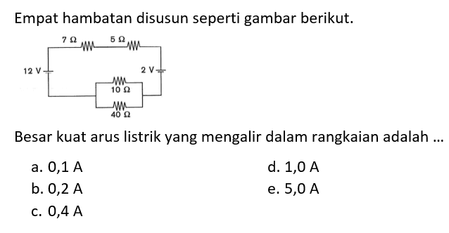 Empat hambatan disusun seperti gambar berikut. 7 Ohm 5 Ohm 12 V 2 V 10 Ohm 40 Ohm 
Besar kuat arus listrik yang mengalir dalam rangkaian adalah ... 
a.  0,1 A 
d.  1,0 A 
b.  0,2 A 
e.  5,0 A 
c.  0,4 A 