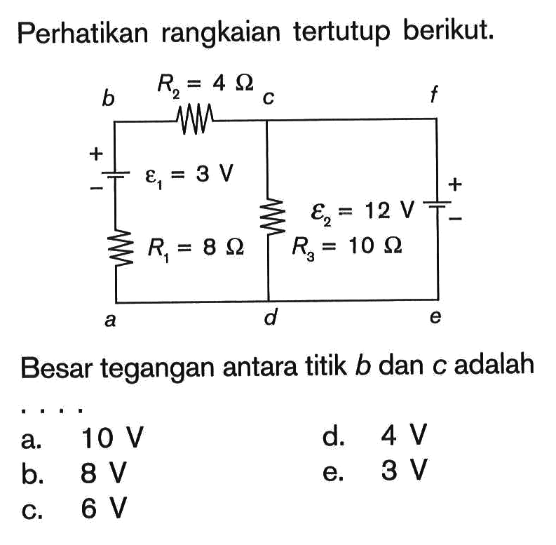 Perhatikan rangkaian tertutup berikut. b c f a d e R2=4 Ohm epsilon 1=3 V R1=8 Ohm epsilon 2=12 V R3=10 Ohm 
Besar tegangan antara titik  b  dan  c  adalah ... 
a.  10 V 
d.  4 V 
b.  8 V 
e.  3 V 
c.  6 V 