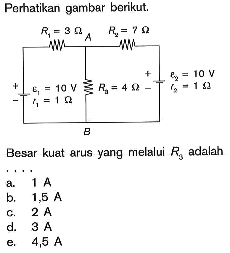 Perhatikan gambar berikut. R1=3 Ohm R2=7 Ohm epsilon 1=10 V r1=1 Ohm R3=4 Ohm epsilon 2=10 V r2=1 Ohm Besar kuat arus yang melalui  R3  adalah ... a.  1 A 
b.  1,5 A 
c.  2 A 
d.  3 A 
e.  4,5 A 