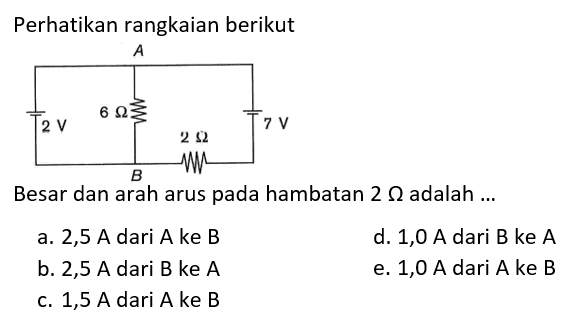 Perhatikan rangkaian berikut A B 2 V 6 Ohm 2 Ohm 7 V 
Besar dan arah arus pada hambatan  2 Ohm adalah ... 
a. 2,5 A dari A ke B 
d. 1,0 A dari B ke A 
b.  2,5 A  dari  B  ke  A 
e. 1,0 A dari A ke B 
c. 1,5 A dari A ke B 