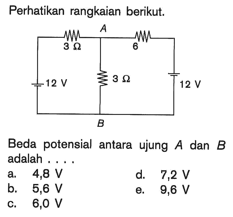 Perhatikan rangkaian berikut. A B 12 V 3 Ohm 3 Ohm 6 Ohm 12 V 
Beda potensial antara ujung  A  dan  B  adalah .... 
a.   4,8 V 
d.   7,2 V 
b.  5,6 V 
e.  9,6 V 
c.  6,0 V 