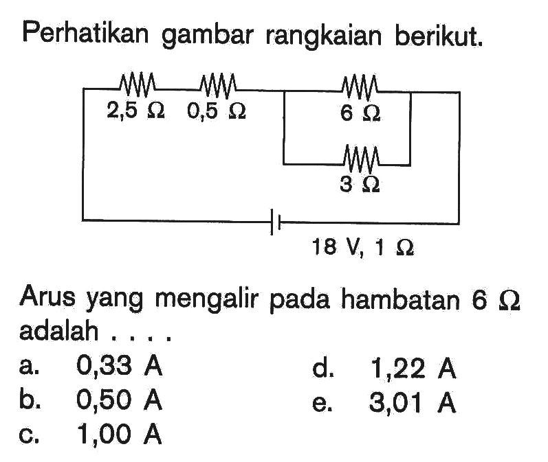 Perhatikan gambar rangkaian berikut. 2,5 Ohm 0,5 Ohm 6 Ohm 3 Ohm 18 V, 1 Ohm 
Arus yang mengalir pada hambatan  6 Ohm adalah .... 
a.   0,33 A 
d.  1,22 A 
b.  0,50 A 
e.  3,01 A 
c.  1,00 A 