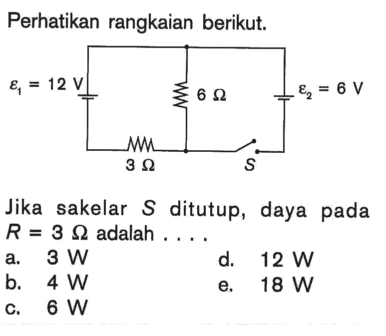 Perhatikan rangkaian berikut. epsilon 1=12 V 6 Ohm epsilon 2=6 V 3 Ohm S 
Jika sakelar  S  ditutup, daya pada  R=3 Ohm adalah .... 
a.  3 W 
d.  12 W 
b.  4 W 
e.  18 W 
c.  6 W 