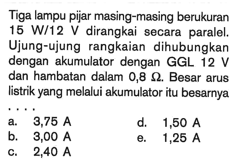 Tiga lampu pijar masing-masing berukuran 15 W/12 V dirangkai secara paralel. Ujung-ujung rangkaian dihubungkan dengan akumulator dengan GGL  12 V  dan hambatan dalam  0,8 Ohm. Besar arus listrik yang melalui akumulator itu besarnya ... 
