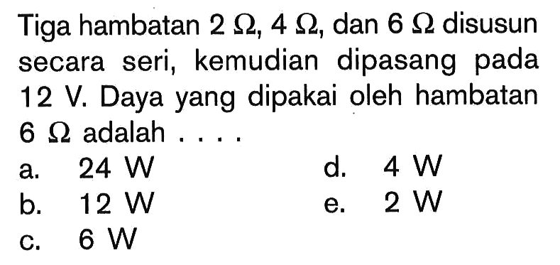 Tiga hambatan  2 Ohm, 4 Ohm , dan  6 Ohm  disusun secara seri, kemudian dipasang pada  12 V. Daya yang dipakai oleh hambatan  6 Ohm  adalah.... 
a.  24 W 
d.  4 W 
b.  12 W 
e.  2 W 
c.  6 W 