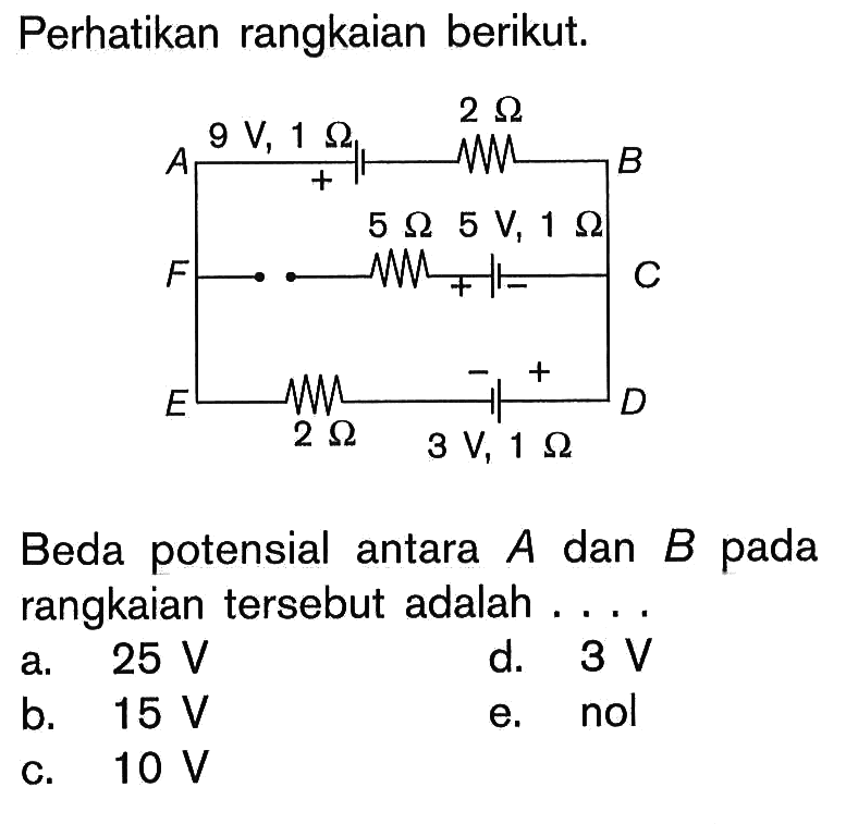 Perhatikan rangkaian berikut. A B C D E F 9 V, 1 Ohm 2 Ohm 5 Ohm 5 V, 1 Ohm 2 Ohm 3 V, 1 Ohm 
Beda potensial antara  A  dan  B  pada rangkaian tersebut adalah .... 
a.  25 V 
d.  3 V 
b.  15 V 
e. nol 
c.  10 V 