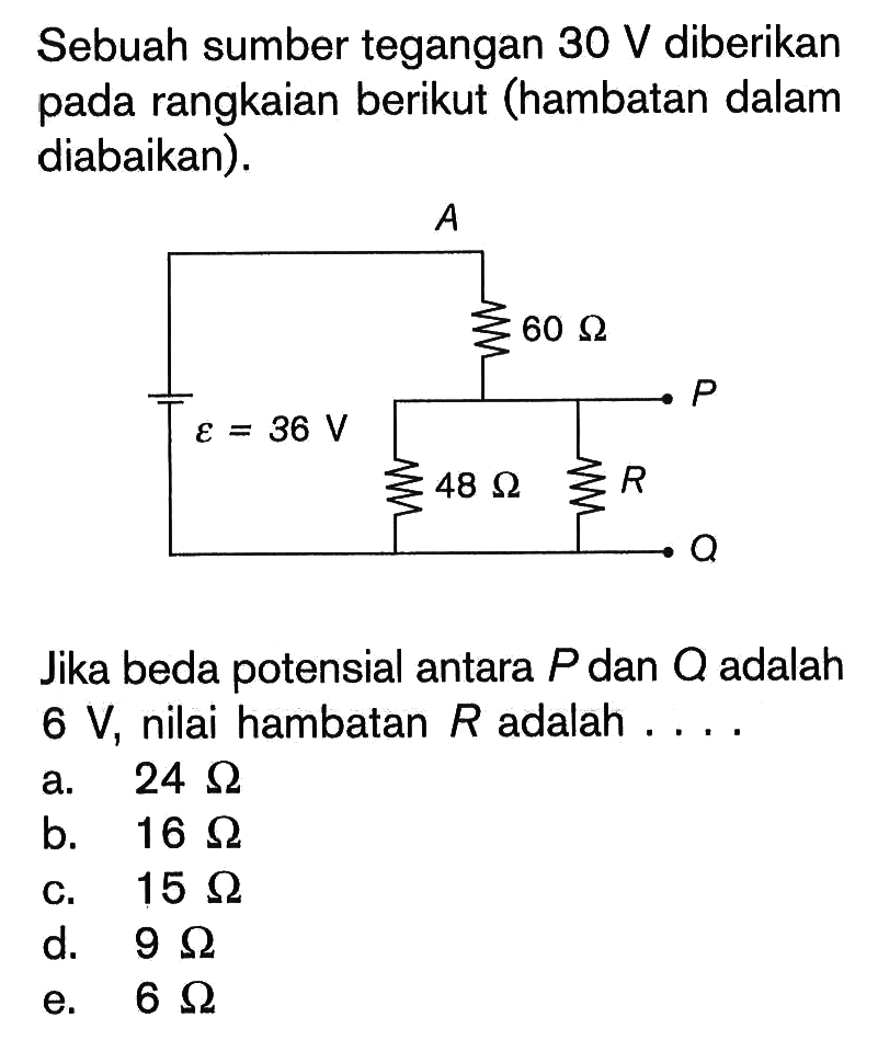 Sebuah sumber tegangan  30 V  diberikan pada rangkaian berikut (hambatan dalam diabaikan). A P Q R epsilon=36 V 60 Ohm 48 Ohm Jika beda potensial antara  P  dan  Q  adalah  6 V, nilai hambatan  R  adalah .... a.  24 Ohm b.  16 Ohm c.  15 Ohm d.  9 Ohm e.  6 Ohm 