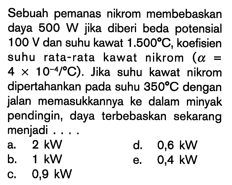 Sebuah pemanas nikrom membebaskan daya  500 W  jika diberi beda potensial  100 V  dan suhu kawat  1.500 C, koefisien suhu rata-rata kawat nikrom  (a=4 x 10^(-4)/C). Jika suhu kawat nikrom dipertahankan pada suhu  350 C  dengan jalan memasukkannya ke dalam minyak pendingin, daya terbebaskan sekarang menjadi .... 
