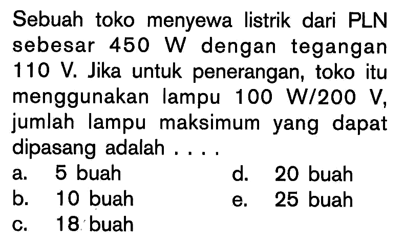 Sebuah toko menyewa listrik dari PLN sebesar  450 W  dengan tegangan  110 V. Jika untuk penerangan, toko itu menggunakan lampu  100 W/200 V, jumlah lampu maksimum yang dapat dipasang adalah .... 
