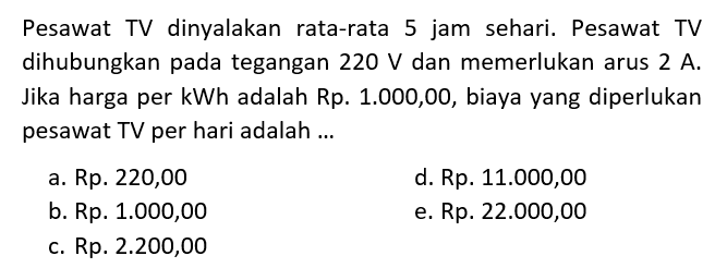 Pesawat TV dinyalakan rata-rata 5 jam sehari. Pesawat TV dihubungkan pada tegangan 220 V dan memerlukan arus 2 A. Jika harga per kWh adalah Rp. 1.000,00, biaya yang diperlukan pesawat TV per hari adalah ... 

