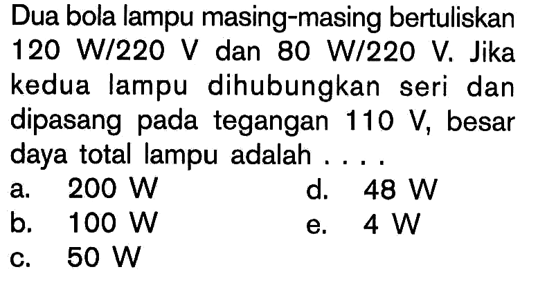 Dua bola lampu masing-masing bertuliskan  120 W/220 V  dan  80 W/220 V. Jika kedua lampu dihubungkan seri dan dipasang pada tegangan  110 V, besar daya total lampu adalah .... 
