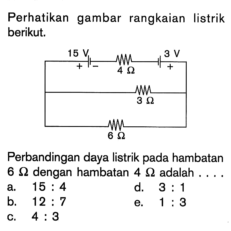 Perhatikan gambar rangkaian listrik berikut. 15 V 4 Ohm 3 V 3 Ohm 6 Ohm 
Perbandingan daya listrik pada hambatan  6 Ohm dengan hambatan  4 Ohm adalah .... 
a.  15:4 
d.  3:1 
b.  12:7 
e.  1:3 
c.  4:3 