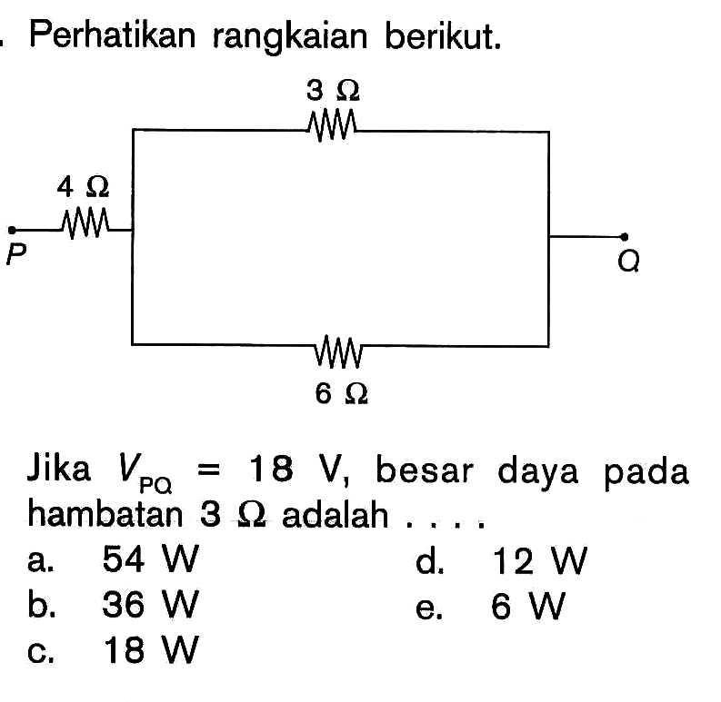 Perhatikan rangkaian berikut. P Q 4 Ohm 3 Ohm 6 Ohm 
Jika VPQ=18 V,  besar daya pada hambatan  3 Ohm adalah .... 
a.  54 W 
d.  12 W 
b.  36 W 
e.  6 W 
c.  18 W 