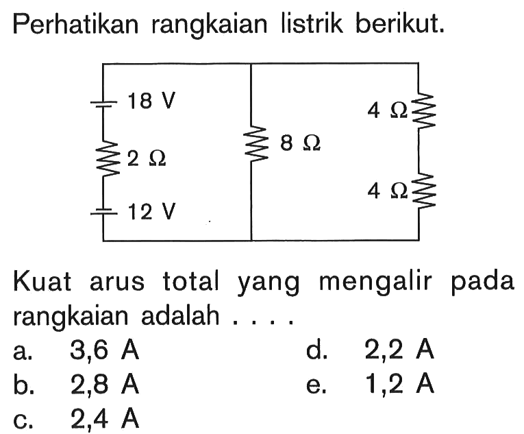 Perhatikan rangkaian listrik berikut. 18 V 2 Ohm 12 V 8 Ohm 4 Ohm 4 Ohm 
Kuat arus total yang mengalir pada rangkaian adalah .... 
a.   3,6 A 
d.  2,2 A 
b.  2,8 A 
e.  1,2 A 
c.  2,4 A 