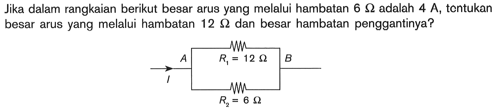 Jika dalam rangkaian berikut besar arus yang melalui hambatan  6 Ohm adalah  4 A, tentukan besar arus yang melalui hambatan  12 Ohm dan besar hambatan penggantinya? I A B R1=12 Ohm R2=6 Ohm 