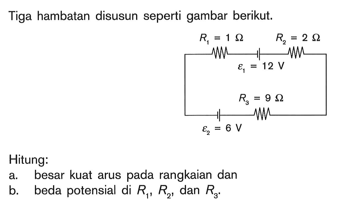 Tiga hambatan disusun seperti gambar berikut. R1 = 1 Ohm R2 = 2 Ohm epsilon1 = 12 V R3 = 9 Ohm epsilon2 = 6 V Hitung: a. besar kuat arus pada rangkaian dan b. beda potensial di R1, R2, dan R3.