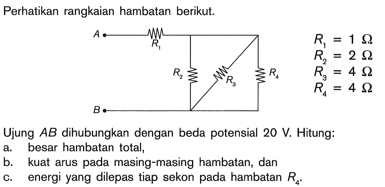 Perhatikan rangkaian hambatan berikut.A R1 R2 R3 R4 B R1 = 1 Ohm R2 = 2 Ohm R3 = 4 Ohm R4 = 4 Ohm Ujung AB dihubungkan dengan beda potensial 20 V. Hitung: a. besar hambatan total, b. kuat arus pada masing-masing hambatan, dan c. energi yang dilepas tiap sekon pada hambatan R4.