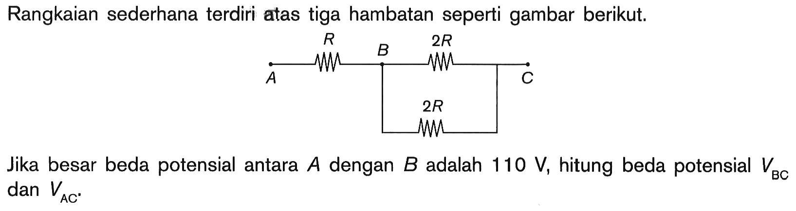 Rangkaian sederhana terdiri atas tiga hambatan seperti gambar berikut. A R B 2R C 2R 
Jika besar beda potensial antara  A  dengan  B  adalah  110 V, hitung beda potensial VBC dan VAC.