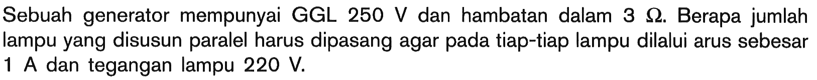 Sebuah generator mempunyai GGL 250 V dan hambatan dalam 3 Ohm. Berapa jumlah lampu yang disusun paralel harus dipasang agar pada tiap-tiap lampu dilalui arus sebesar 1 A dan tegangan lampu 220 V.