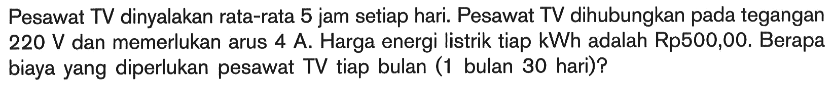 Pesawat TV dinyalakan rata-rata 5 jam setiap hari. Pesawat TV dihubungkan pada tegangan  220 V  dan memerlukan arus 4 A. Harga energi listrik tiap kWh adalah Rp500,00. Berapa biaya yang diperlukan pesawat TV tiap bulan (1 bulan 30 hari)?