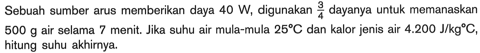 Sebuah sumber arus memberikan daya 40 W, digunakan 3/4 dayanya untuk memanaskan 500 g air selama 7 menit. Jika suhu air mula-mula 25 C dan kalor jenis air 4.200 J/kg C, hitung suhu akhirnya.